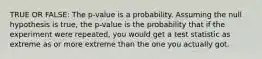 TRUE OR FALSE: The p-value is a probability. Assuming the null hypothesis is true, the p-value is the probability that if the experiment were repeated, you would get a test statistic as extreme as or more extreme than the one you actually got.