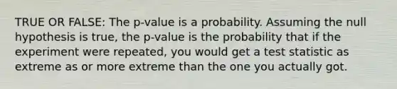 TRUE OR FALSE: The p-value is a probability. Assuming the null hypothesis is true, the p-value is the probability that if the experiment were repeated, you would get a test statistic as extreme as or more extreme than the one you actually got.