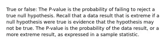 True or false: The P-value is the probability of failing to reject a true null hypothesis. Recall that a data result that is extreme if a null hypothesis were true is evidence that the hypothesis may not be true. The P-value is the probability of the data result, or a more extreme result, as expressed in a sample statistic.