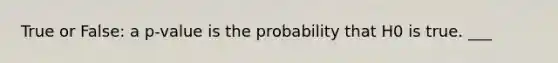 True or False: a p-value is the probability that H0 is true. ___