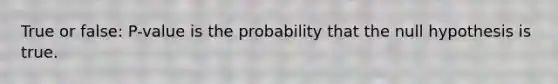 True or false: P-value is the probability that the null hypothesis is true.