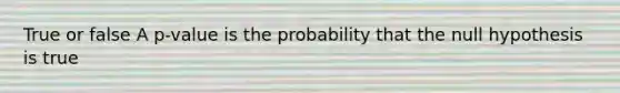 True or false A p-value is the probability that the null hypothesis is true