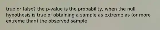 true or false? the p-value is the probability, when the null hypothesis is true of obtaining a sample as extreme as (or more extreme than) the observed sample