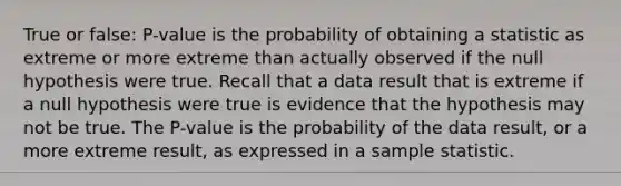 True or false: P-value is the probability of obtaining a statistic as extreme or more extreme than actually observed if the null hypothesis were true. Recall that a data result that is extreme if a null hypothesis were true is evidence that the hypothesis may not be true. The P-value is the probability of the data result, or a more extreme result, as expressed in a sample statistic.