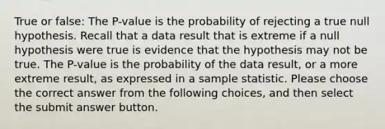 True or false: The P-value is the probability of rejecting a true null hypothesis. Recall that a data result that is extreme if a null hypothesis were true is evidence that the hypothesis may not be true. The P-value is the probability of the data result, or a more extreme result, as expressed in a sample statistic. Please choose the correct answer from the following choices, and then select the submit answer button.