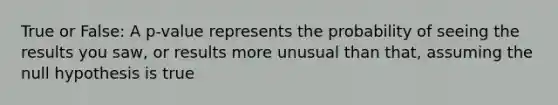 True or False: A p-value represents the probability of seeing the results you saw, or results more unusual than that, assuming the null hypothesis is true