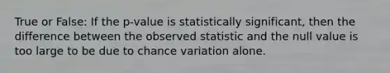 True or False: If the p-value is statistically significant, then the difference between the observed statistic and the null value is too large to be due to chance variation alone.