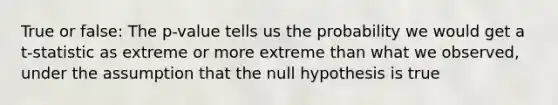 True or false: The p-value tells us the probability we would get a t-statistic as extreme or more extreme than what we observed, under the assumption that the null hypothesis is true