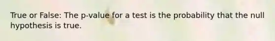 True or False: The p-value for a test is the probability that the null hypothesis is true.