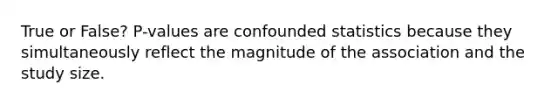 True or False? P-values are confounded statistics because they simultaneously reflect the magnitude of the association and the study size.