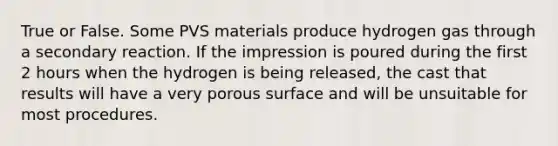 True or False. Some PVS materials produce hydrogen gas through a secondary reaction. If the impression is poured during the first 2 hours when the hydrogen is being released, the cast that results will have a very porous surface and will be unsuitable for most procedures.