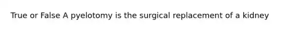 True or False A pyelotomy is the surgical replacement of a kidney