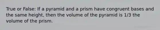 True or False: If a pyramid and a prism have congruent bases and the same height, then the volume of the pyramid is 1/3 the volume of the prism.