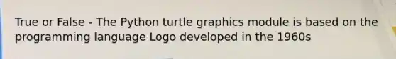 True or False - The Python turtle graphics module is based on the programming language Logo developed in the 1960s