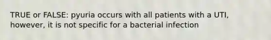 TRUE or FALSE: pyuria occurs with all patients with a UTI, however, it is not specific for a bacterial infection