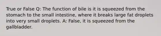 True or False Q: The function of bile is it is squeezed from the stomach to the small intestine, where it breaks large fat droplets into very small droplets. A: False, it is squeezed from the gallbladder.