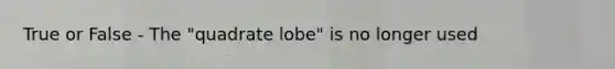 True or False - The "quadrate lobe" is no longer used