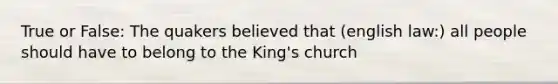 True or False: The quakers believed that (english law:) all people should have to belong to the King's church