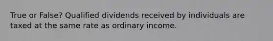 True or False? Qualified dividends received by individuals are taxed at the same rate as ordinary income.