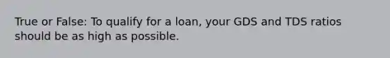 True or False: To qualify for a loan, your GDS and TDS ratios should be as high as possible.