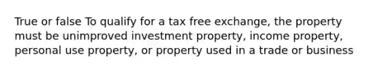 True or false To qualify for a tax free exchange, the property must be unimproved investment property, income property, personal use property, or property used in a trade or business