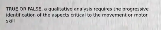 TRUE OR FALSE. a qualitative analysis requires the progressive identification of the aspects critical to the movement or motor skill