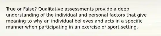 True or False? Qualitative assessments provide a deep understanding of the individual and personal factors that give meaning to why an individual believes and acts in a specific manner when participating in an exercise or sport setting.