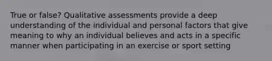 True or false? Qualitative assessments provide a deep understanding of the individual and personal factors that give meaning to why an individual believes and acts in a specific manner when participating in an exercise or sport setting