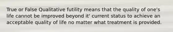 True or False Qualitative futility means that the quality of one's life cannot be improved beyond it' current status to achieve an acceptable quality of life no matter what treatment is provided.