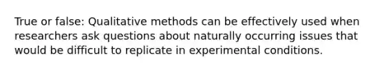 True or false: Qualitative methods can be effectively used when researchers ask questions about naturally occurring issues that would be difficult to replicate in experimental conditions.