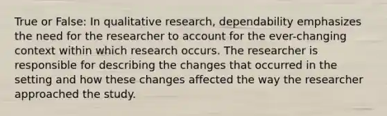 True or False: In qualitative research, dependability emphasizes the need for the researcher to account for the ever-changing context within which research occurs. The researcher is responsible for describing the changes that occurred in the setting and how these changes affected the way the researcher approached the study.