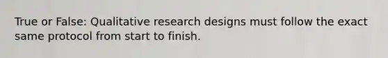 True or False: Qualitative research designs must follow the exact same protocol from start to finish.