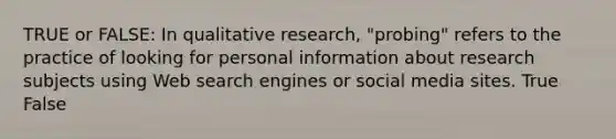 TRUE or FALSE: In qualitative research, "probing" refers to the practice of looking for personal information about research subjects using Web search engines or social media sites. True False