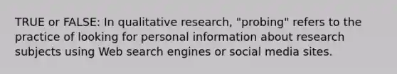 TRUE or FALSE: In qualitative research, "probing" refers to the practice of looking for personal information about research subjects using Web search engines or social media sites.