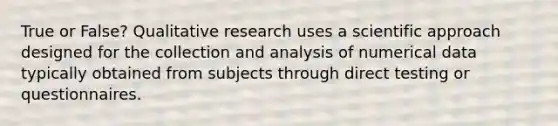 True or False? Qualitative research uses a scientific approach designed for the collection and analysis of numerical data typically obtained from subjects through direct testing or questionnaires.