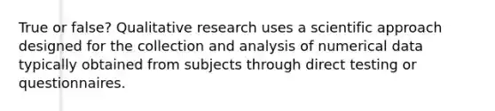 True or false? Qualitative research uses a scientific approach designed for the collection and analysis of numerical data typically obtained from subjects through direct testing or questionnaires.