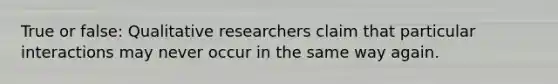 True or false: Qualitative researchers claim that particular interactions may never occur in the same way again.