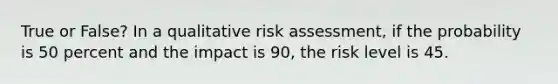 True or False? In a qualitative risk assessment, if the probability is 50 percent and the impact is 90, the risk level is 45.