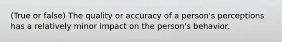 (True or false) The quality or accuracy of a person's perceptions has a relatively minor impact on the person's behavior.