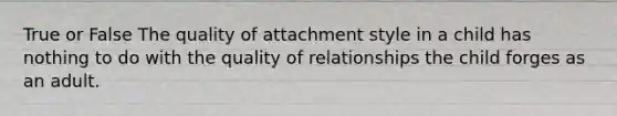 True or False The quality of attachment style in a child has nothing to do with the quality of relationships the child forges as an adult.