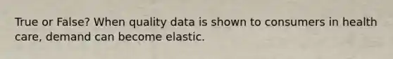 True or False? When quality data is shown to consumers in health care, demand can become elastic.