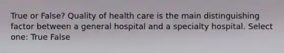 True or False? Quality of health care is the main distinguishing factor between a general hospital and a specialty hospital. Select one: True False