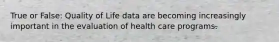 True or False: Quality of Life data are becoming increasingly important in the evaluation of health care programs.