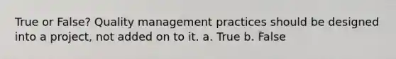 True or False? Quality management practices should be designed into a project, not added on to it. a. True b. False