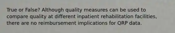 True or False? Although quality measures can be used to compare quality at different inpatient rehabilitation facilities, there are no reimbursement implications for QRP data.