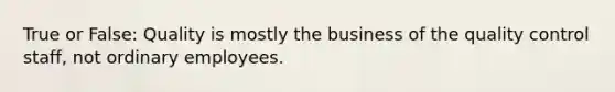 True or False: Quality is mostly the business of the quality control staff, not ordinary employees.