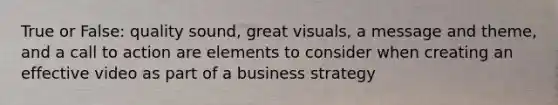 True or False: quality sound, great visuals, a message and theme, and a call to action are elements to consider when creating an effective video as part of a business strategy