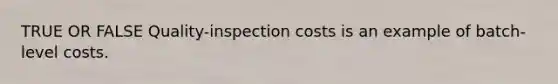 TRUE OR FALSE Quality-inspection costs is an example of batch-level costs.