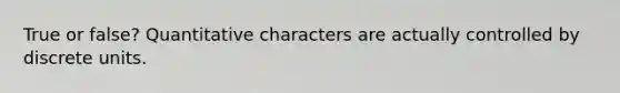 True or false? Quantitative characters are actually controlled by discrete units.