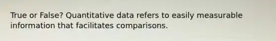 True or False? Quantitative data refers to easily measurable information that facilitates comparisons.